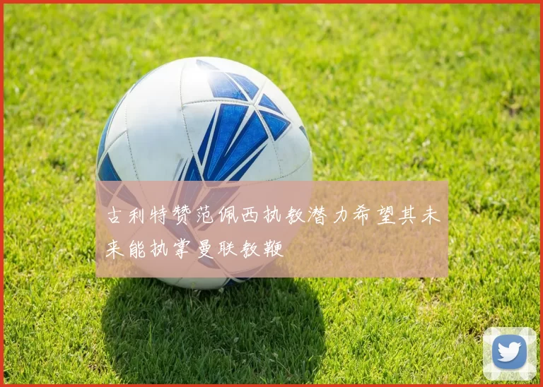 古利特赞范佩西执教潜力希望其未来能执掌曼联教鞭
