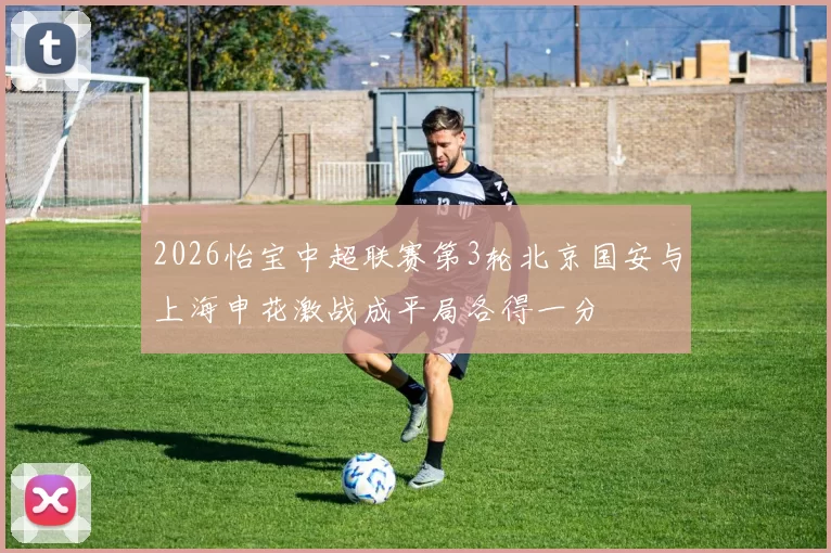 2026怡宝中超联赛第3轮北京国安与上海申花激战成平局各得一分