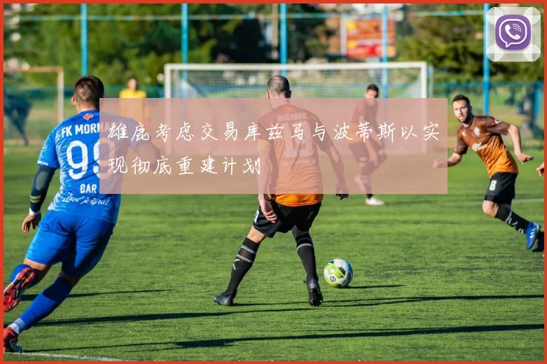 雄鹿考虑交易库兹马与波蒂斯以实现彻底重建计划