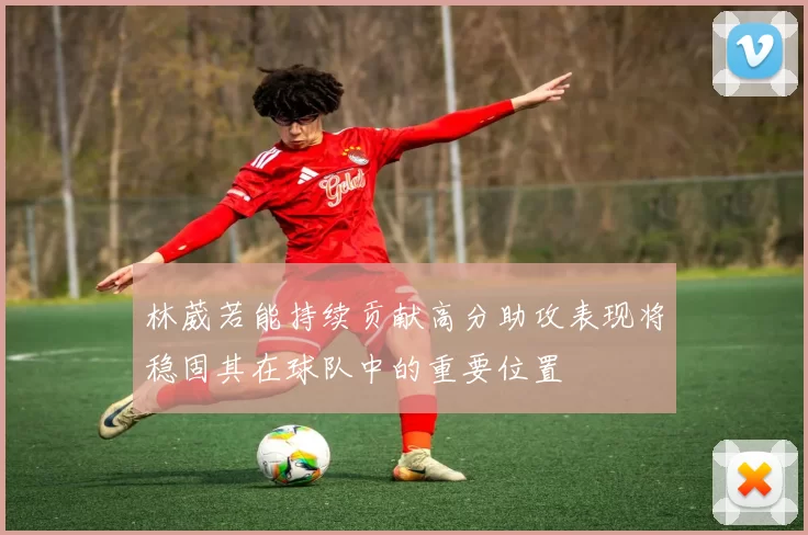 林葳若能持续贡献高分助攻表现将稳固其在球队中的重要位置
