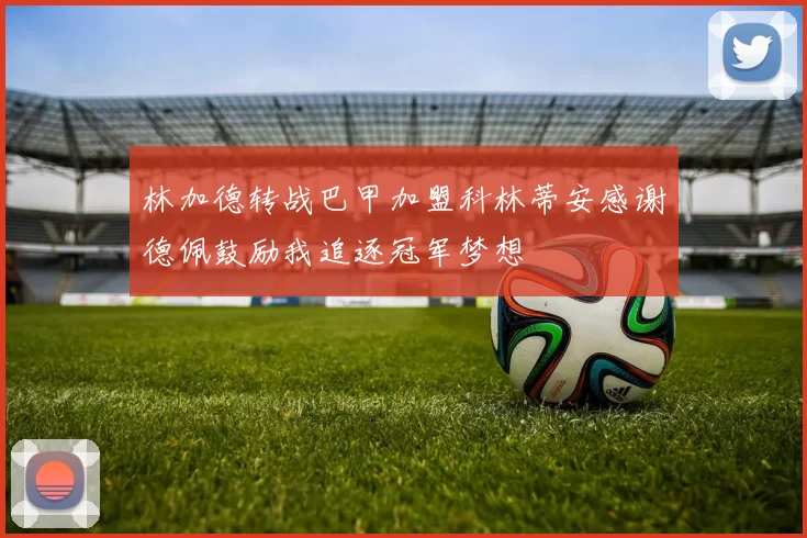 林加德转战巴甲加盟科林蒂安感谢德佩鼓励我追逐冠军梦想