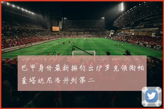 巴甲身价最新排行出炉罗克领衔帕奎塔达尼洛并列第二