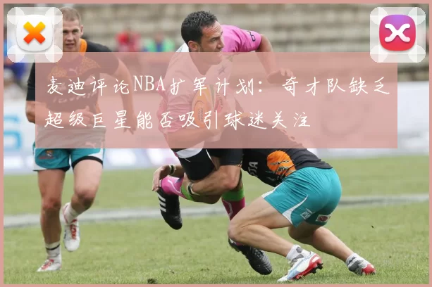 麦迪评论NBA扩军计划：奇才队缺乏超级巨星能否吸引球迷关注