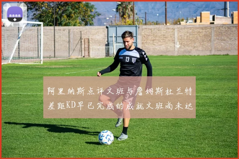 阿里纳斯点评文班与詹姆斯杜兰特差距KD早已完成的成就文班尚未达到