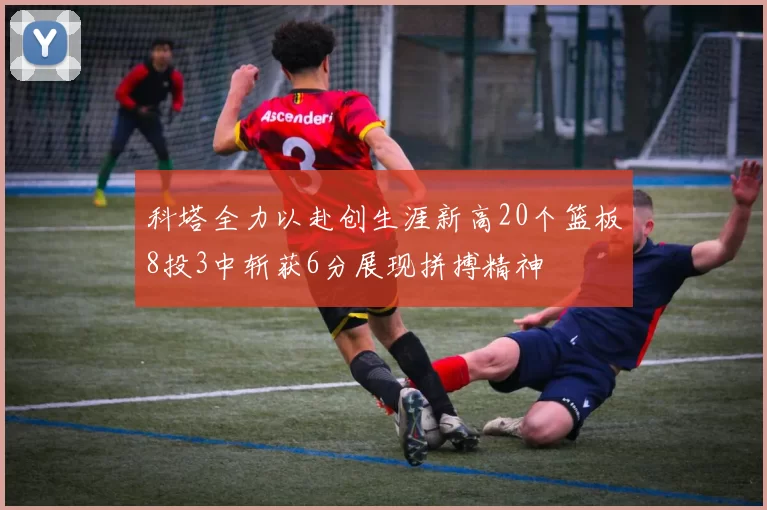 科塔全力以赴创生涯新高20个篮板8投3中斩获6分展现拼搏精神