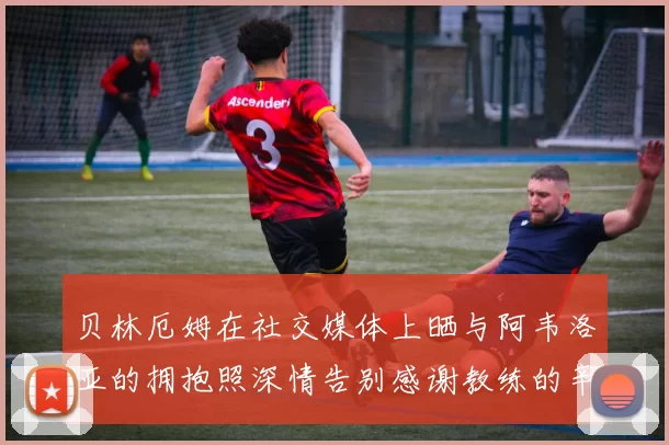 贝林厄姆在社交媒体上晒与阿韦洛亚的拥抱照深情告别感谢教练的辛勤付出