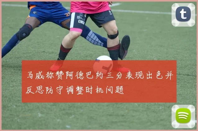 马威称赞阿德巴约三分表现出色并反思防守调整时机问题