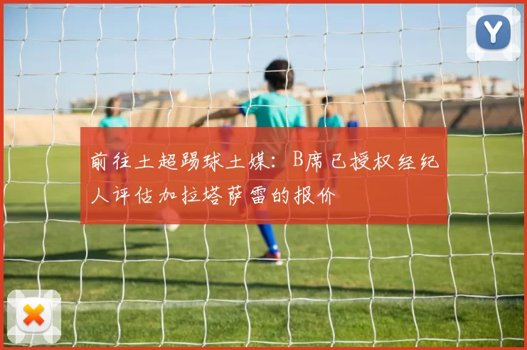 前往土超踢球土媒：B席已授权经纪人评估加拉塔萨雷的报价