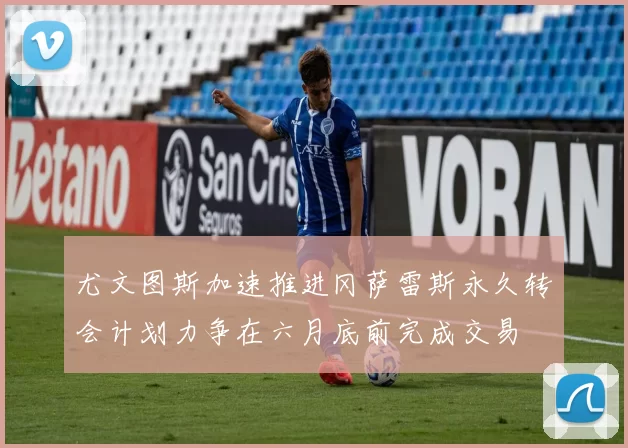尤文图斯加速推进冈萨雷斯永久转会计划力争在六月底前完成交易