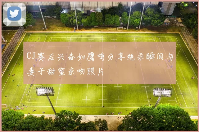 CJ赛后兴奋如鹰鸣分享绝杀瞬间与妻子甜蜜亲吻照片