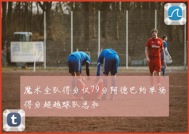 魔术全队得分仅79分阿德巴约单场得分超越球队总和
