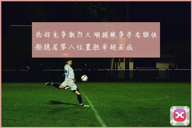 西部竞争激烈火湖掘狼争夺名额快船稳居第八位置胜率超五成
