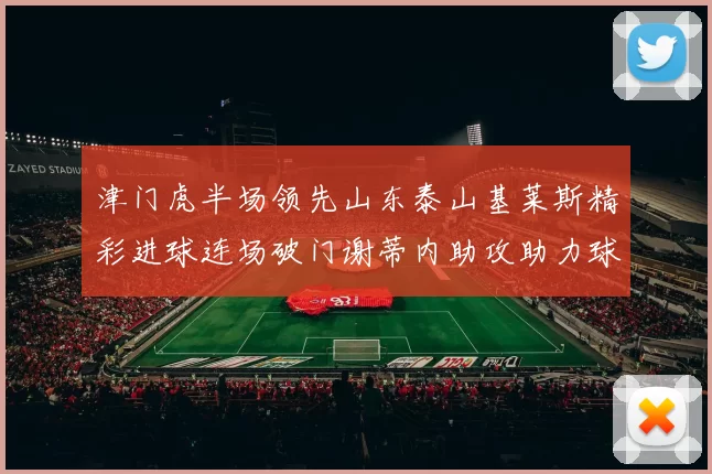 津门虎半场领先山东泰山基莱斯精彩进球连场破门谢蒂内助攻助力球队
