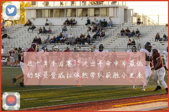 近十年季后赛15次出手命中率最低的球员登威拉依然带队获胜小里表现低迷仅得三分