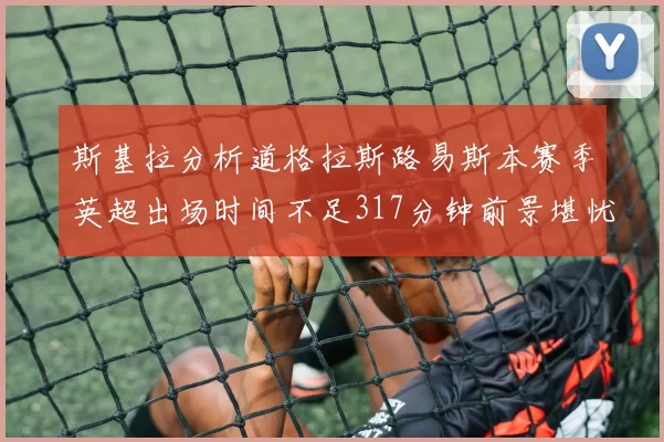 斯基拉分析道格拉斯路易斯本赛季英超出场时间不足317分钟前景堪忧