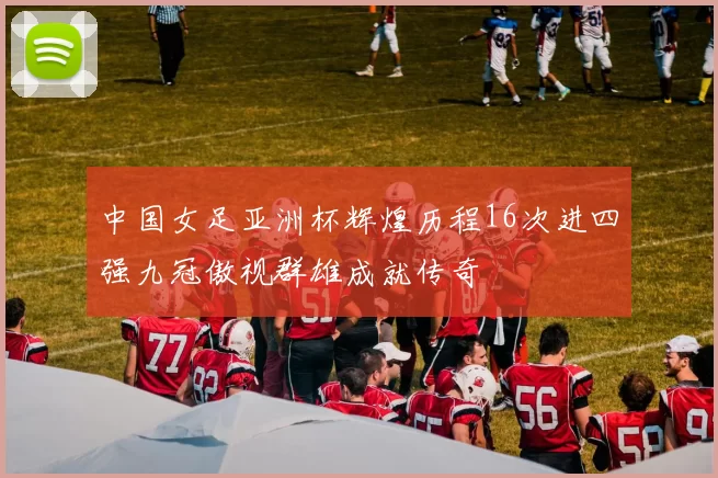 中国女足亚洲杯辉煌历程16次进四强九冠傲视群雄成就传奇