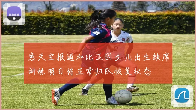 意天空报道加比亚因女儿出生缺席训练明日将正常归队恢复状态