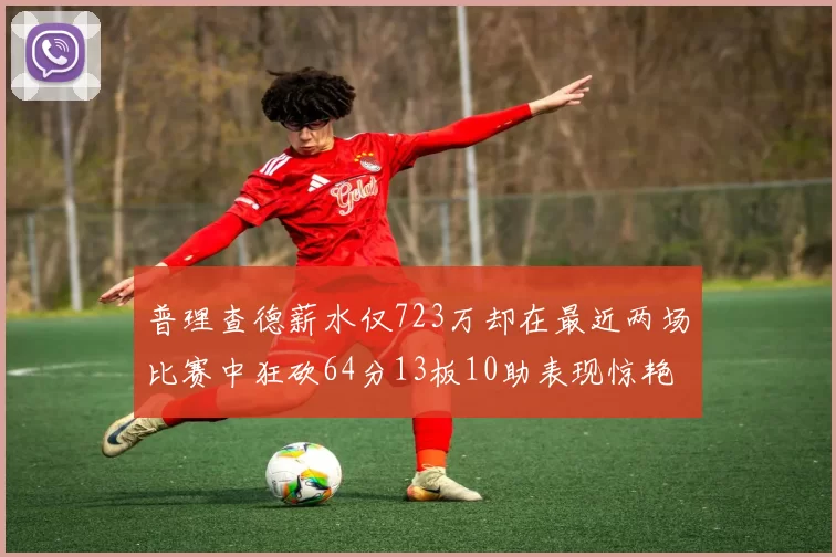 普理查德薪水仅723万却在最近两场比赛中狂砍64分13板10助表现惊艳